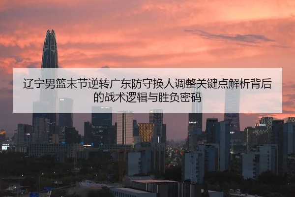 辽宁男篮末节逆转广东防守换人调整关键点解析背后的战术逻辑与胜负密码