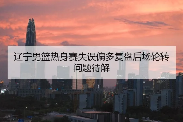 辽宁男篮热身赛失误偏多复盘后场轮转问题待解