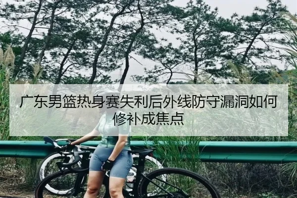 广东男篮热身赛失利后外线防守漏洞如何修补成焦点