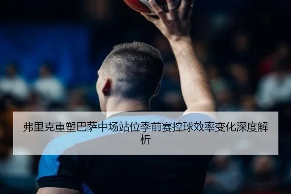 弗里克重塑巴萨中场站位季前赛控球效率变化深度解析