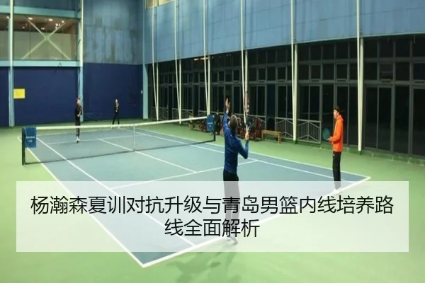 杨瀚森夏训对抗升级与青岛男篮内线培养路线全面解析
