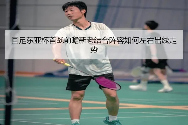 国足东亚杯首战前瞻新老结合阵容如何左右出线走势