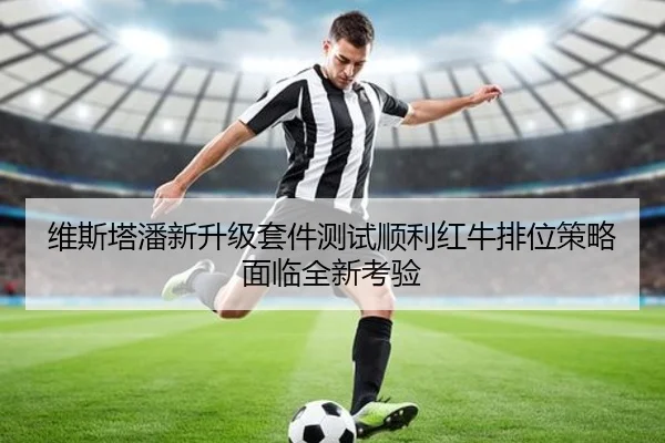 维斯塔潘新升级套件测试顺利红牛排位策略面临全新考验