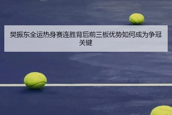 樊振东全运热身赛连胜背后前三板优势如何成为争冠关键